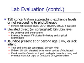 Lab Evaluation (contd.) TSB concentration approaching exchange levels or not responding to phototherapy Perform reticulocyte count, G6PD, albumin, ETCOc, if available Elevated direct (or conjugated) bilirubin level Do urinalysis and urine culture.  Evaluate for sepsis if indicated by history and physical examination Jaundice present at or beyond age 3 wk, or sick infant Total and direct (or conjugated) bilirubin level If direct bilirubin elevated, evaluate for causes of cholestasis Check results of newborn thyroid and galactosemia screen, and evaluate infant for signs or symptoms of hypothyroidism 