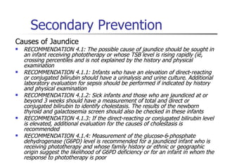 Secondary Prevention Causes of Jaundice RECOMMENDATION 4.1: The possible cause of jaundice should be sought in an infant receiving phototherapy or whose TSB level is rising rapidly (ie, crossing percentiles and is not explained by the history and physical examination RECOMMENDATION 4.1.1: Infants who have an elevation of direct - reacting or conjugated bilirubin should have a urinalysis and urine culture .  Additional laboratory evaluation for sepsis should be performed if indicated by history and physical examination  RECOMMENDATION 4.1.2: Sick infants and those who are jaundiced at or beyond 3 weeks should have a measurement of total and direct or conjugated bilirubin to identify cholestasis. The results of the newborn thyroid and galactosemia screen should also be checked in these infants  RECOMMENDATION 4.1.3: If the direct-reacting or conjugated bilirubin level is elevated, additional evaluation for the causes of cholestasis is recommended  RECOMMENDATION 4.1.4: Measurement of the glucose - 6 - phosphate dehydrogenase (G6PD) level is recommended for a jaundiced infant who is receiving phototherapy and whose family history or ethnic or geographic origin suggest the likelihood of G6PD deficiency or for an infant in whom the response to phototherapy is poor 