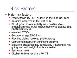 Risk Factors Major risk factors Predischarge TSB or TcB level in the high-risk zone  Jaundice observed in the first 24 h  Blood group incompatibility with positive direct antiglobulin test, other known hemolytic disease (eg, G6PD deficiency),  elevated ETCOc  Gestational age 35–36 wk  Previous sibling received phototherapy  Cephalohematoma or significant bruising Exclusive breastfeeding, particularly if nursing is not going well and weight loss is excessive East Asian race Discharge from hospital after 72 h 