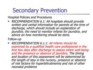 Secondary Prevention Hospital Policies and Procedures RECOMMENDATION 6.1: All hospitals should provide written and verbal information for parents at the time of discharge, which should include an explanation of jaundice, the need to monitor infants for jaundice, and advice on how monitoring should be done .  Follow-up RECOMMENDATION 6.1.1:  All infants should be examined by a qualified health care professional in the first few days after discharge to assess infant well - being and the presence or absence of jaundice .  The timing and location of this assessment will be determined by the length of stay in the nursery, presence or absence of risk factors for hyperbilirubinemia and risk of other neonatal problems 
