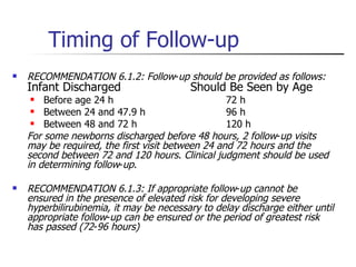 Timing of Follow-up RECOMMENDATION 6.1.2: Follow - up should be provided as follows:   Infant Discharged Should Be Seen by Age Before age 24 h 72 h Between 24 and 47.9 h 96 h Between 48 and 72 h 120 h For some newborns discharged before 48 hours, 2 follow - up visits may be required, the first visit between 24 and 72 hours and the second between 72 and 120 hours .  Clinical judgment should be used in determining follow - up .  RECOMMENDATION 6.1.3: If appropriate follow - up cannot be ensured in the presence of elevated risk for developing severe hyperbilirubinemia, it may be necessary to delay discharge either until appropriate follow - up can be ensured or the period of greatest risk has passed (72 - 96 hours) 