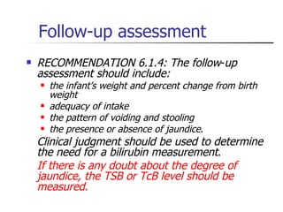 Follow-up assessment RECOMMENDATION 6.1.4: The follow - up assessment should include: the infant’s weight and percent change from birth weight adequacy of intake the pattern of voiding and stooling the presence or absence of jaundice .  Clinical judgment should be used to determine the need for a bilirubin measurement .  If there is any doubt about the degree of jaundice, the TSB or TcB level should be measured .   
