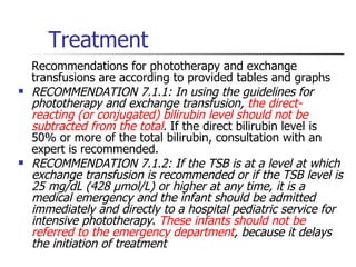 Treatment Recommendations for phototherapy and exchange transfusions are according to provided tables and graphs RECOMMENDATION 7.1.1: In using the guidelines for phototherapy and exchange transfusion,  the direct-reacting (or conjugated) bilirubin level should not be subtracted from the total .  If the direct bilirubin level is 50% or more of the total bilirubin, consultation with an expert is recommended.  RECOMMENDATION 7.1.2: If the TSB is at a level at which exchange transfusion is recommended or if the TSB level is 25 mg/dL (428 µmol/L) or higher at any time, it is a medical emergency and the infant should be admitted immediately and directly to a hospital pediatric service for intensive phototherapy .  These infants should not be referred to the emergency department , because it delays the initiation of treatment 