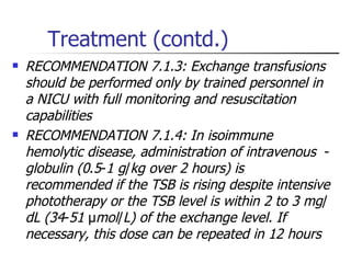 Treatment (contd.) RECOMMENDATION 7.1.3: Exchange transfusions should be performed only by trained personnel in a NICU with full monitoring and resuscitation capabilities  RECOMMENDATION 7.1.4: In isoimmune hemolytic disease, administration of intravenous   - globulin (0 . 5 - 1 g / kg over 2 hours) is recommended if the TSB is rising despite intensive phototherapy or the TSB level is within 2 to 3 mg / dL (34 - 51  µ mol / L) of the exchange level.   If necessary, this dose can be repeated in 12 hours 