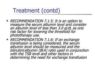 Treatment (contd) RECOMMENDATION 7.1.5: It is an option to measure the serum albumin level and consider an albumin level of less than 3 . 0 g / dL as one risk factor for lowering the threshold for phototherapy use.  RECOMMENDATION 7.1.6: If an exchange transfusion is being considered, the serum albumin level should be measured and the bilirubin / albumin (B / A) ratio used in conjunction with the TSB level and other factors in determining the need for exchange transfusion   