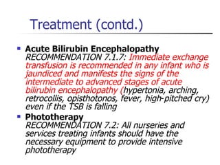 Treatment (contd.) Acute Bilirubin Encephalopathy RECOMMENDATION 7.1.7:  Immediate exchange transfusion is recommended in any infant who is jaundiced and manifests the signs of the intermediate to advanced stages of acute bilirubin encephalopathy   ( hypertonia, arching, retrocollis, opisthotonos, fever, high - pitched cry) even if the TSB is falling Phototherapy RECOMMENDATION 7.2: All nurseries and services treating infants should have the necessary equipment to provide intensive phototherapy  