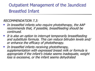 Outpatient Management of the Jaundiced Breastfed Infant   RECOMMENDATION 7.3:  In breastfed infants who require phototherapy, the AAP recommends that, if possible, breastfeeding should be continued. It is also an option to interrupt temporarily breastfeeding and substitute formula .  This can reduce bilirubin levels and/or enhance the efficacy of phototherapy.  In breastfed infants receiving phototherapy, supplementation with expressed breast milk or formula is appropriate if the infant’s intake seems inadequate, weight loss is excessive, or the infant seems dehydrated   