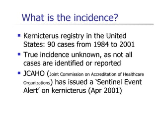 What is the incidence? Kernicterus registry in the United States: 90 cases from 1984 to 2001 True incidence unknown, as not all cases are identified or reported JCAHO ( Joint Commission on Accreditation of Healthcare Organizations ) has issued a ‘Sentinel Event Alert’ on kernicterus (Apr 2001) 