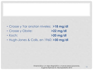 • Crosse y Yar anotan niveles: >18 mg/dl
• Crosse y Obste: >22 mg/dl
• Koch: >20 mg/dl
• Hugh-Jones & Colls, en 1960: >30 mg/dl
El kernicterus: un viejo diagnóstico y nuevas preocupaciones.
Eugenia Espinosa G. Neuropediatra 2010
12
 