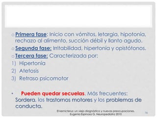 o Primera fase: Inicio con vómitos, letargia, hipotonía,
rechazo al alimento, succión débil y llanto agudo.
o Segunda fase: Irritabilidad, hipertonía y opistótonos.
o Tercera fase: Caracterizada por:
1) Hipertonía
2) Atetosis
3) Retraso psicomotor
• Pueden quedar secuelas. Más frecuentes:
Sordera, los trastornos motores y los problemas de
conducta.
16
El kernicterus: un viejo diagnóstico y nuevas preocupaciones.
Eugenia Espinosa G. Neuropediatra 2010
 