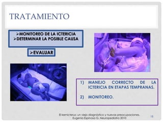TRATAMIENTO
18
MONITOREO DE LA ICTERICIA
DETERMINAR LA POSIBLE CAUSA
EVALUAR
1) MANEJO CORRECTO DE LA
ICTERICIA EN ETAPAS TEMPRANAS.
2) MONITOREO.
El kernicterus: un viejo diagnóstico y nuevas preocupaciones.
Eugenia Espinosa G. Neuropediatra 2010
 