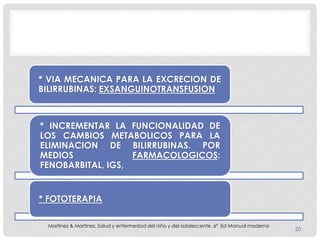 * VIA MECANICA PARA LA EXCRECION DE
BILIRRUBINAS: EXSANGUINOTRANSFUSION
* INCREMENTAR LA FUNCIONALIDAD DE
LOS CAMBIOS METABOLICOS PARA LA
ELIMINACION DE BILIRRUBINAS. POR
MEDIOS FARMACOLOGICOS:
FENOBARBITAL, IGS,
* FOTOTERAPIA
20
Martinez & Martinez. Salud y enfermedad del niño y del adolescente. 6ª Ed Manual moderno
 