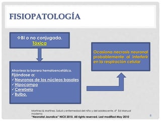 FISIOPATOLOGÍA
8
Atraviesa la barrera hematoencefálica.
Fijándose a:
Neuronas de los núcleos basales
Hipocampo
Cerebelo
Bulbo.
Ocasiona necrosis neuronal
probablemente al interferir
en la respiración celular
BI o no conjugada.
Tóxica
Martinez & Martinez. Salud y enfermedad del niño y del adolescente. 6ª Ed Manual
moderno
“Neonatal Jaundice” NICE 2010. All rights reserved. Last modified May 2010
 