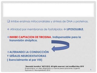9
 Inhibe enzimas mitocondriales y síntesis de DNA y proteínas.
 Afinidad por membranas de fosfolípidos  LIPOSOLUBLE.
INHIBE CAPTACION DE TIROSINA. Indispensable para la
transmisión sináptica.
ALTERANDO LA CONDUCCIÓN
Y SEÑALES NEUROEXITATORIAS
( Esencialmente el par VIII)
“Neonatal Jaundice” NICE 2010. All rights reserved. Last modified May 2010
El kernicterus: un viejo diagnóstico y nuevas preocupaciones. Eugenia
Espinosa G. Neuropediatra 2010
 