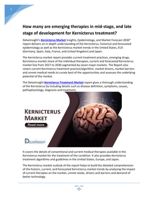 1
How many are emerging therapies in mid-stage, and late
stage of development for Kernicterus treatment?
DelveInsight’s Kernicterus Market Insights, Epidemiology, and Market Forecast-2030"
report delivers an in-depth understanding of the Kernicterus, historical and forecasted
epidemiology as well as the Kernicterus market trends in the United States, EU5
(Germany, Spain, Italy, France, and United Kingdom) and Japan.
The Kernicterus market report provides current treatment practices, emerging drugs,
Kernicterus market share of the individual therapies, current and forecasted Kernicterus
market Size from 2017 to 2030 segmented by seven major markets. The Report also
covers current Kernicterus treatment practice/algorithm, market drivers, market barriers
and unmet medical needs to curate best of the opportunities and assesses the underlying
potential of the market.
The DelveInsight Kernicterus Treatment Market report gives a thorough understanding
of the Kernicterus by including details such as disease definition, symptoms, causes,
pathophysiology, diagnosis and treatment.
It covers the details of conventional and current medical therapies available in the
Kernicterus market for the treatment of the condition. It also provides Kernicterus
treatment algorithms and guidelines in the United States, Europe, and Japan.
The Kernicterus market outlook of the report helps to build the detailed comprehension
of the historic, current, and forecasted Kernicterus market trends by analysing the impact
of current therapies on the market, unmet needs, drivers and barriers and demand of
better technology.
 