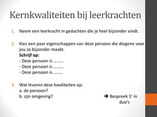 Kernkwaliteiten bij leerkrachten
1. Neem een leerkracht in gedachten die je heel bijzonder vindt.
2. Kies een paar eigenschappen van deze persoon die diegene voor
jou zo bijzonder maakt.
Schrijf op:
- Deze persoon is ………
- Deze persoon is ………
- Deze persoon is ……..
3. Wat leveren deze kwaliteiten op:
a. de persoon?
b. zijn omgeving?

 Bespreek 5’ in
duo’s

 
