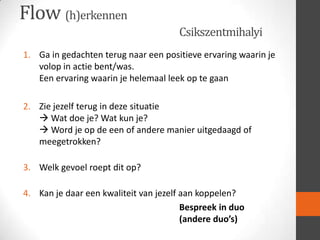 Flow (h)erkennen
Csikszentmihalyi
1. Ga in gedachten terug naar een positieve ervaring waarin je
volop in actie bent/was.
Een ervaring waarin je helemaal leek op te gaan
2. Zie jezelf terug in deze situatie
 Wat doe je? Wat kun je?
 Word je op de een of andere manier uitgedaagd of
meegetrokken?
3. Welk gevoel roept dit op?
4. Kan je daar een kwaliteit van jezelf aan koppelen?
Bespreek in duo
(andere duo’s)

 