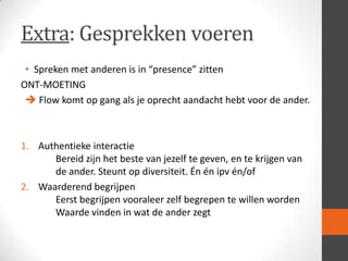 Extra: Gesprekken voeren
• Spreken met anderen is in “presence” zitten
ONT-MOETING
 Flow komt op gang als je oprecht aandacht hebt voor de ander.

1. Authentieke interactie
Bereid zijn het beste van jezelf te geven, en te krijgen van
de ander. Steunt op diversiteit. Én én ipv én/of
2. Waarderend begrijpen
Eerst begrijpen vooraleer zelf begrepen te willen worden
Waarde vinden in wat de ander zegt

 