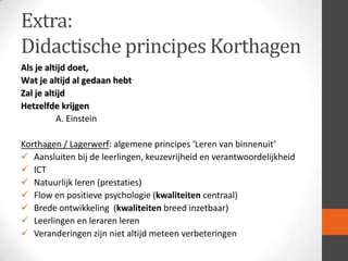 Extra:
Didactische principes Korthagen
Als je altijd doet,
Wat je altijd al gedaan hebt
Zal je altijd
Hetzelfde krijgen
A. Einstein
Korthagen / Lagerwerf: algemene principes ‘Leren van binnenuit’
 Aansluiten bij de leerlingen, keuzevrijheid en verantwoordelijkheid
 ICT
 Natuurlijk leren (prestaties)
 Flow en positieve psychologie (kwaliteiten centraal)
 Brede ontwikkeling (kwaliteiten breed inzetbaar)
 Leerlingen en leraren leren
 Veranderingen zijn niet altijd meteen verbeteringen

 