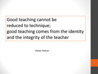 Good teaching cannot be
reduced to technique;
good teaching comes from the identity
and the integrity of the teacher
Parker Palmer

 