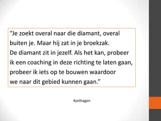 “Je zoekt overal naar die diamant, overal
buiten je. Maar hij zat in je broekzak.
De diamant zit in jezelf. Als het kan, probeer
ik een coaching in deze richting te laten gaan,
probeer ik iets op te bouwen waardoor
we naar dit gebied kunnen gaan.”
Korthagen

 