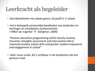 Leerkracht als begeleider
 (kern)kwaliteiten een plaats geven, bij jezelf in 1e plaats

 het is belangrijk persoonlijke kwaliteiten van studenten en
leerlingen te ontwikkelen (authenticiteit)
> Effect op ‘cognitie’ ↑ (Seligman, 2009)
“Positive education programming which heavily involves
character strengths assessment and intervention led to
improved student school skills and greater student enjoyment
and engagement in school”
 Ieder mens uniek, dit is zichtbaar in de kwaliteiten die een
persoon inzet.

 