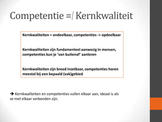 Competentie = Kernkwaliteit
Kernkwaliteiten = ondeelbaar, competenties -> opdeelbaar

Kernkwaliteiten zijn fundamenteel aanwezig in mensen,
competenties kun je ‘van buitenaf’ aanleren

Kernkwaliteiten zijn breed inzetbaar, competenties horen
meestal bij een bepaald (vak)gebied

 Kernkwaliteiten en competenties vullen elkaar aan, ideaal is als
ze met elkaar verbonden zijn.

 