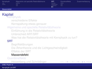 Kernphysik       Allgemeine und spezielle Relativitätstheorie   SRT   Quanteneffekte   Zusammenfassung




Massendefekt


Kapitel
       Kernphysik
             verschiedene Effekte
             Kernspaltung etwas genauer
       Allgemeine und spezielle Relativitätstheorie
             Einführung in die Relativitätstheorie
             Unterschied ART/SRT
             Was hat die Relativitätstheorie mit Kernphysik zu tun?
       SRT
             Begriffsklärungen
             Die Äthertheorie und die Lichtgeschwindigkeit
             Effekte der SRT
             Massendefekt
       Quanteneffekte
             Heisenberg und Schrödinger
             Materiewellen
iDSB, Physik 12
Kernphysik und SRT
 
