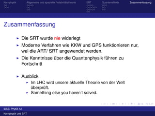 Kernphysik        Allgemeine und spezielle Relativitätstheorie   SRT   Quanteneffekte   Zusammenfassung




Zusammenfassung

              Die SRT wurde nie widerlegt
              Moderne Verfahren wie KKW und GPS funktionieren nur,
              wel die ART/ SRT angewendet werden.
              Die Kenntnisse über die Quantenphysik führen zu
              Fortschritt

              Ausblick
                     Im LHC wird unsere aktuelle Theorie von der Welt
                     überprüft.
                     Something else you haven’t solved.


iDSB, Physik 12
Kernphysik und SRT
 