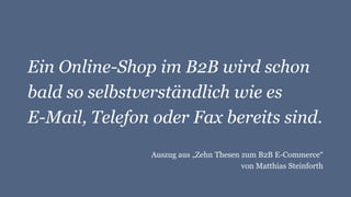 Ein Online-Shop im B2B wird schon
bald so selbstverständlich wie es
E-Mail, Telefon oder Fax bereits sind.
Auszug aus „Zehn Thesen zum B2B E-Commerce“
von Matthias Steinforth
 