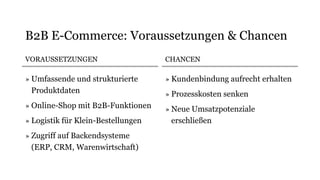 VORAUSSETZUNGEN
» Umfassende und strukturierte
Produktdaten
» Online-Shop mit B2B-Funktionen
» Logistik für Klein-Bestellungen
» Zugriff auf Backendsysteme
(ERP, CRM, Warenwirtschaft)
CHANCEN
» Kundenbindung aufrecht erhalten
» Prozesskosten senken
» Neue Umsatzpotenziale
erschließen
B2B E-Commerce: Voraussetzungen & Chancen
 
