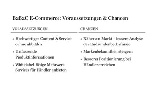 VORAUSSETZUNGEN
» Hochwertigen Content & Service
online abbilden
» Umfassende
Produktinformationen
» Whitelabel-fähige Mehrwert-
Services für Händler anbieten
CHANCEN
» Näher am Markt - bessere Analyse
der Endkundenbedürfnisse
» Markenbekanntheit steigern
» Besserer Positionierung bei
Händler erreichen
B2B2C E-Commerce: Voraussetzungen & Chancen
 