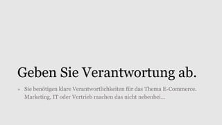 Geben Sie Verantwortung ab.
» Sie benötigen klare Verantwortlichkeiten für das Thema E-Commerce.
Marketing, IT oder Vertrieb machen das nicht nebenbei…
 