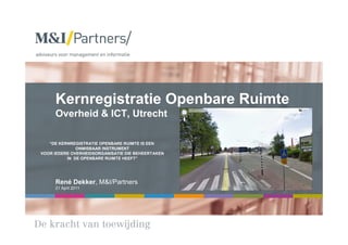 Kernregistratie Openbare Ruimte
     Overheid & ICT, Utrecht

   “DE KERNREGISTRATIE OPENBARE RUIMTE IS EEN
              ONMISBAAR INSTRUMENT
VOOR IEDERE OVERHEIDSORGANISATIE DIE BEHEERTAKEN
          IN DE OPENBARE RUIMTE HEEFT”




     René Dekker, M&I/Partners
     21 April 2011
 
