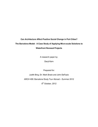 Can Architecture Affect Positive Social Change in Port Cities?

The Barcelona Model: A Case Study of Applying Micro-scale Solutions to

                     Waterfront Renewal Projects



                          A research paper by:

                               Daryl Kern



                             Prepared for:

              Judith Bing, Dr. Mark Brack and John DeFazio

         ARCH 499: Barcelona Study Tour Abroad – Summer 2012

                           8th October, 2012
 