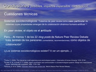 EL SISTEMA DE REVISIÓN POR PARES: ¿Cuales son sus actores, factores intervinientes y enlaces estructurantes? (CRECS 2015) 12
Cuestiones técnicas
Sistemas sociotecnológicos: Tratamos de peer review como caso particular de
sistemas cuyas propiedades emergen de la colaboración dinámica humano-artificial 1,2
En peer review, el objeto es el artículo
Pero... Al menos 1 de los 22 blog posts de Nature Peer Review Debate
trata también de los pareceres (comentarios, recomendaciones) como objetos de
colaboración3
(¿Los sistemas sociotecnológicos existen? A ver um ejemplo...)
1
Fuchs, C. (2005). The internet as a self-organizing socio-technological system. Cybernetics & Human Knowing, 12(3), 37-81.
2
Eccles, D. W., & Groth, P. T. (2006). Agent coordination and communication in sociotechnological systems: Design and measurement
issues. Interacting with computers, 18(6), 1170-1185.
3
Greaves, S. et al. (2006). Overview: Nature's peer review trial. Nature (Nature Peer Review Debate).
ConclusionesConclusiones posiblesposibles, impactos esperados, continuación, impactos esperados, continuación
 