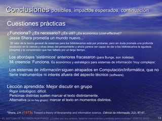 EL SISTEMA DE REVISIÓN POR PARES: ¿Cuales son sus actores, factores intervinientes y enlaces estructurantes? (CRECS 2015) 14
Cuestiones prácticas
¿Funciona? ¿Es necesario? ¿Es útil? ¿Es económico (cost-effective)?
Jesse Shera prometía un mundo nuevo...1
El valor de la teoría general de sistemas para los bibliotecarios está por probarse, pero sin duda promete una profunda
revolución en la ciencia y otras áreas del pensamiento y ahora parece ser capaz de dar a los bibliotecarios la agudeza
[insights] y la comprensión que han faltado por un largo tiempo.
Los abordajes 'sistémicos' anteriores fracasaron (para Bunge, son holistas).
Mi creencia: Funciona. Es económico y estratégico para sistemas de información 'muy complejos‘.
Los sistemas de información siguen atrapados en Computación/Informática, que no
tiene instrumentos ni interés afuera del aspecto técnico (software).
Lección aprendida: Mejor discutir en grupo
Rigor ontológico: difícil.
Personas distintas suelen marcar el texto distintamente.
Alternativa (si no hay grupo): marcar el texto en momentos distintos.
1
Shera, J.H. (1973). Toward a theory of librarianship and information science. Ciência da Informação, 2(2), 87-97.
ConclusionesConclusiones posiblesposibles, impactos esperados, continuación, impactos esperados, continuación
 