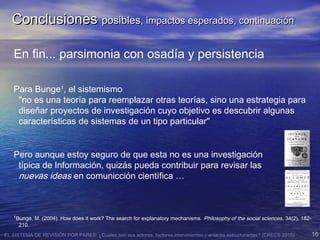 EL SISTEMA DE REVISIÓN POR PARES: ¿Cuales son sus actores, factores intervinientes y enlaces estructurantes? (CRECS 2015) 16
En fin... parsimonia con osadía y persistencia
Para Bunge1
, el sistemismo
"no es una teoría para reemplazar otras teorías, sino una estrategia para
diseñar proyectos de investigación cuyo objetivo es descubrir algunas
características de sistemas de un tipo particular"
Pero aunque estoy seguro de que esta no es una investigación
típica de Información, quizás pueda contribuir para revisar las
nuevas ideas en comunicción científica …
1
Bunge, M. (2004). How does it work? The search for explanatory mechanisms. Philosophy of the social sciences, 34(2), 182-
210.
ConclusionesConclusiones posiblesposibles, impactos esperados, continuación, impactos esperados, continuación
 