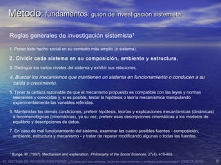 EL SISTEMA DE REVISIÓN POR PARES: ¿Cuales son sus actores, factores intervinientes y enlaces estructurantes? (CRECS 2015) 5
MétodoMétodo: fundamentos: fundamentos: guión de investigación sistemista: guión de investigación sistemista
Reglas generales de investigación sistemista1
1. Poner todo hecho social en su contexto más amplio (o sistema).
2. Dividir cada sistema en su composición, ambiente y estructura.
3. Distinguir los varios niveles del sistema y exhibir sus relaciones.
4. Buscar los mecanismos que mantienen un sistema en funcionamiento o conducen a su
caída o crecimiento.
5. Tener la certeza razonable de que el mecanismo propuesto es compatible con las leyes y normas
relevantes y conocidas y, si es posible, testar la hipótesis o teoría mecanísmica manipulando
experimentalmente las variables referidas.
6. Mantenidas las demás condiciones, preferir hipótesis, teorías y explicaciones mecanísmicas (dinámicas)
a fenomenológicas (cinemáticas), ya su vez, preferir esas descripciones cinemáticas a los modelos de
equilibrio y descripciones de datos.
7. En caso de mal funcionamiento del sistema, examinar las cuatro posibles fuentes - composición,
ambiente, estructura y mecanismo - y tratar de reparar modificando algunas o todas las fuentes.
1
Bunge, M. (1997). Mechanism and explanation. Philosophy of the Social Sciences, 27(4), 410-465.
 