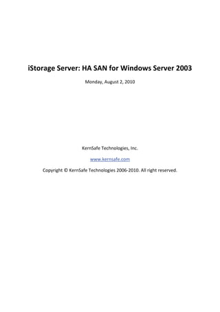  

 

    iStorage Server: HA SAN for Windows Server 2003 
                            Monday, August 2, 2010 

                                         

                                         

                                         

                                         

                                         

                          KernSafe Technologies, Inc. 

                              www.kernsafe.com 

        Copyright © KernSafe Technologies 2006‐2010. All right reserved. 

 

 

 

 

 

 

 

 

 
 