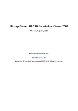  
                                         
    iStorage Server: HA SAN for Windows Server 2008 
                            Monday, August 2, 2010 

                                         

                                         

                                         

                                         

                                         

                          KernSafe Technologies, Inc. 

                              www.kernsafe.com 

        Copyright © KernSafe Technologies 2006‐2010. All right reserved. 
 

 

 

 

 

 

 

 

 

 
 