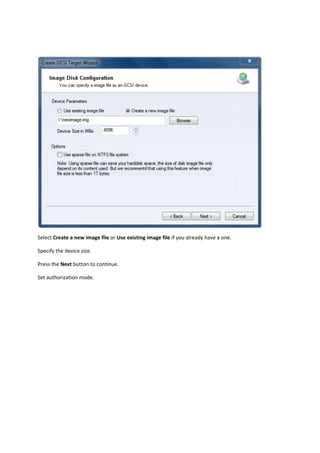  

Select Create a new image file or Use existing image file if you already have a one. 

Specify the device size. 

Press the Next button to continue.  

Set authorization mode. 
 