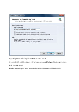  

Type a target name in the Target Name field, or use the default. 

Check the Enable multiple initiators with full access connected (sharing and clustering) check box. 

Press the Finish button.  

Now the sample images is shown in the iStorage Server management console if successful. 
 