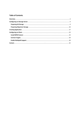 Table of Contents 
Overview  ...................................................................................................................................................... 3 
        .
Configuring on iStorage Server .................................................................................................................... 4 
    Preparing HA Storage ............................................................................................................................... 4 
    Preparing HApartner Storage ................................................................................................................ 10 
Creating Application ................................................................................................................................... 17 
Configuring on Client .................................................................................................................................. 23 
    Install MPIO Feature .............................................................................................................................. 23 
    Connect Targets ...................................................................................................................................... 24 
    Enable Multipath Support ...................................................................................................................... 28 
Contact ........................................................................................................................................................ 32 
 

 

 

 

 

 

 

 

 

 

 

 


 
 
 
 