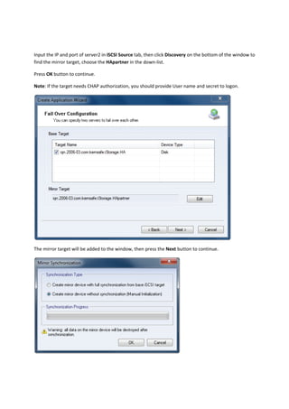 Input the IP and port of server2 in iSCSI Source tab, then click Discovery on the bottom of the window to 
find the mirror target, choose the HApartner in the down‐list.  

Press OK button to continue. 

Note: If the target needs CHAP authorization, you should provide User name and secret to logon.  




                                                                                              

The mirror target will be added to the window, then press the Next button to continue. 




                                                                      
 