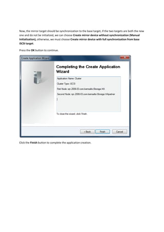Now, the mirror target should be synchronization to the base target, if the two targets are both the new 
one and do not be initialized, we can choose Create mirror device without synchronization (Manual 
Initialization), otherwise, we must choose Create mirror device with full synchronization from base 
iSCSI target. 

Press the OK button to continue. 




                                                                                              

Click the Finish button to complete the application creation. 
 
