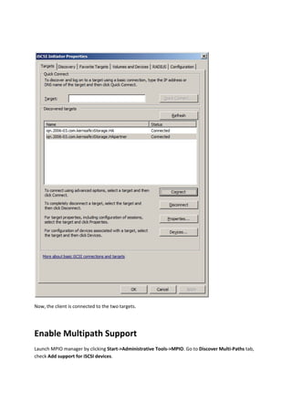 

Now, the client is connected to the two targets. 

 


Enable Multipath Support 
Launch MPIO manager by clicking Start‐>Administrative Tools‐>MPIO. Go to Discover Multi‐Paths tab, 
check Add support for iSCSI devices. 
 