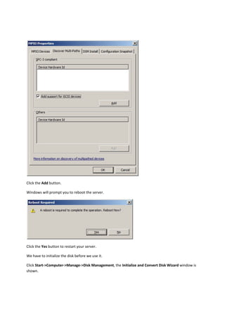  

Click the Add button. 

Windows will prompt you to reboot the server. 




                                                             

Click the Yes button to restart your server. 

We have to initialize the disk before we use it. 

Click Start‐>Computer‐>Manage‐>Disk Management, the Initialize and Convert Disk Wizard window is 
shown. 
 