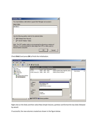  

Check Disk 2 and press OK to finish the initialization. 




                                                                                                            

Right click on the Disks and then select New Simple Volume, partition and format the two disks followed 
by wizard. 

If successful, the new volumes created are shown in the figure below. 
 