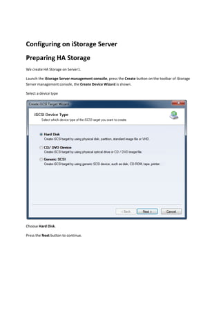 Configuring on iStorage Server 
Preparing HA Storage 
We create HA Storage on Server1.  

Launch the iStorage Server management consolle, press the Create button on the toolbar of iStorage 
Server management console, the Create Device Wizard is shown. 

Select a device type 




                                                                                                 

Choose Hard Disk. 

Press the Next button to continue.  
 